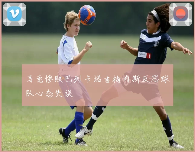 马竞惨败巴列卡诺吉梅内斯反思球队心态失误