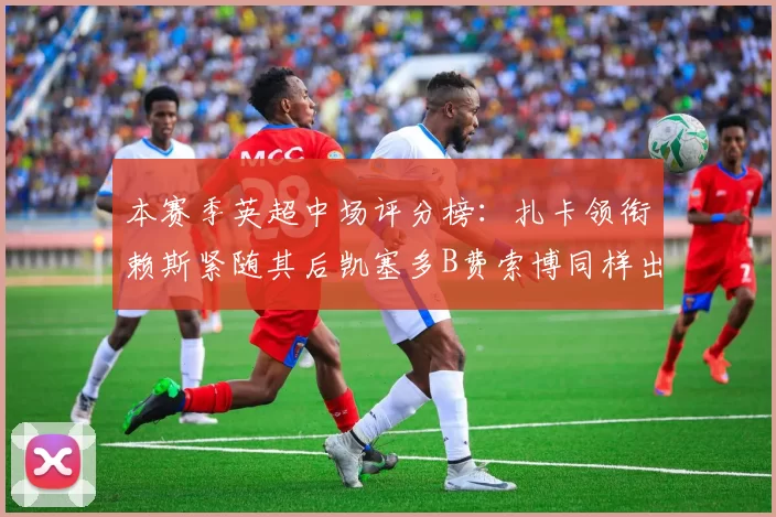 本赛季英超中场评分榜：扎卡领衔赖斯紧随其后凯塞多B费索博同样出色