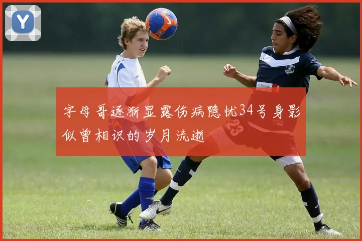 字母哥逐渐显露伤病隐忧34号身影似曾相识的岁月流逝