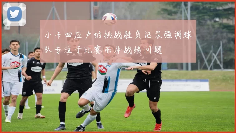 小卡回应卢的挑战胜负记录强调球队专注于比赛而非战绩问题