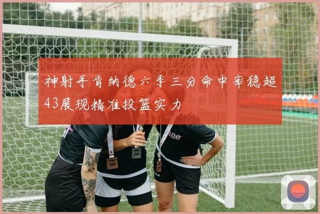 神射手肯纳德六季三分命中率稳超43展现精准投篮实力