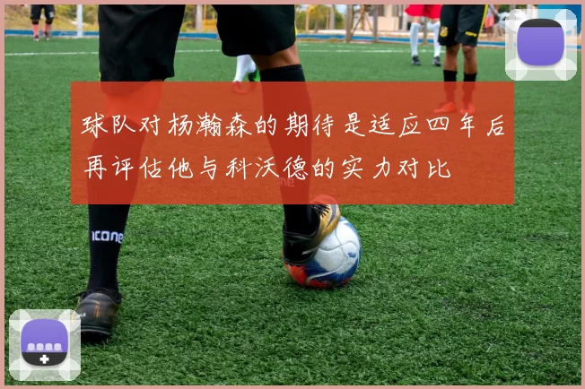 球队对杨瀚森的期待是适应四年后再评估他与科沃德的实力对比