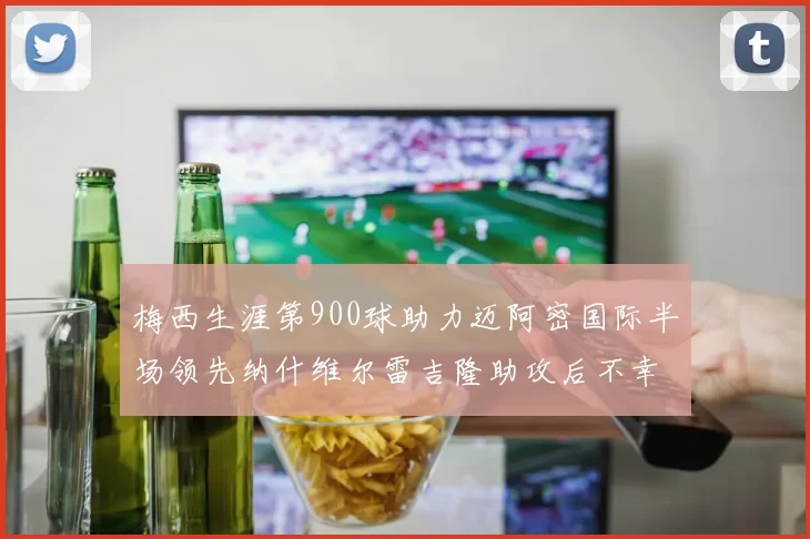梅西生涯第900球助力迈阿密国际半场领先纳什维尔雷吉隆助攻后不幸伤退