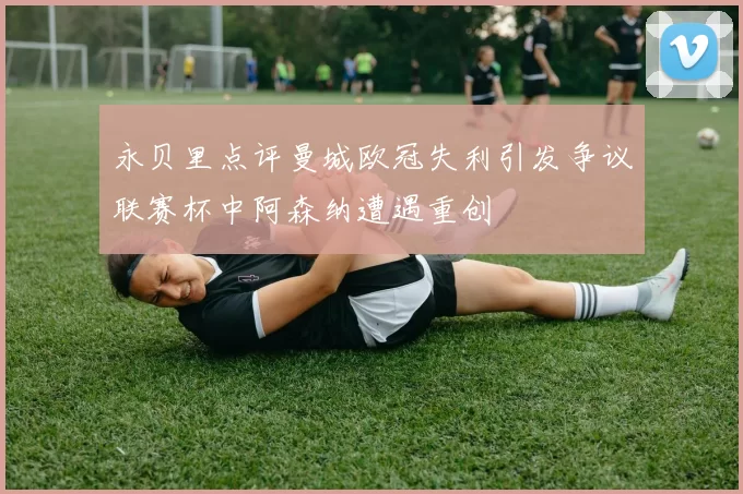 永贝里点评曼城欧冠失利引发争议联赛杯中阿森纳遭遇重创