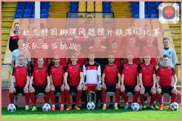 杜兰特因脚踝问题预计缺席G5比赛球队面临挑战