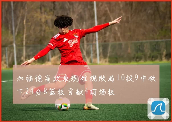 加福德高效表现难挽败局10投9中砍下24分8篮板贡献4前场板