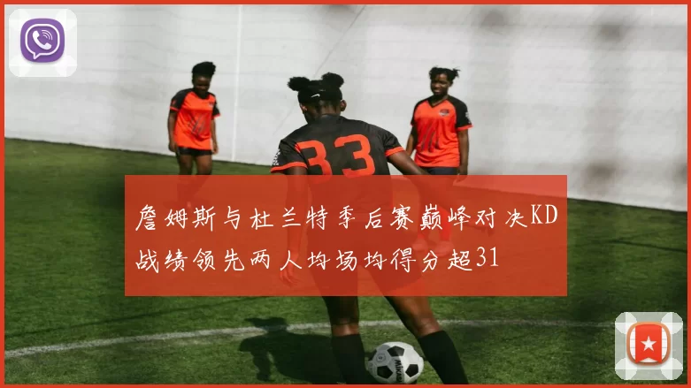 詹姆斯与杜兰特季后赛巅峰对决KD战绩领先两人均场均得分超31